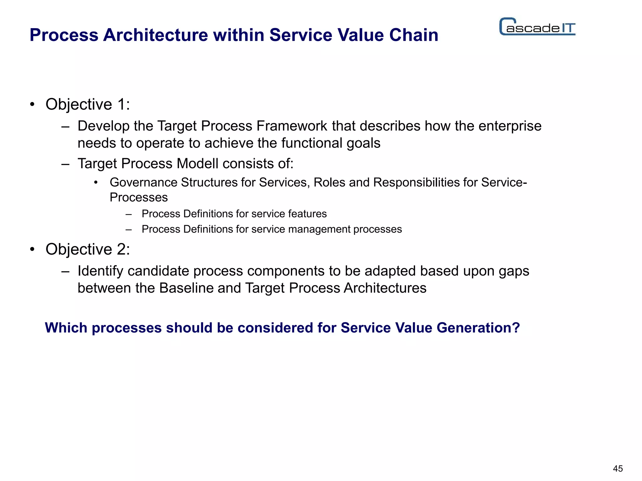 • Objective 1:
– Develop the Target Process Framework that describes how the enterprise
needs to operate to achieve the functional goals
– Target Process Modell consists of:
• Governance Structures for Services, Roles and Responsibilities for Service-
Processes
– Process Definitions for service features
– Process Definitions for service management processes
• Objective 2:
– Identify candidate process components to be adapted based upon gaps
between the Baseline and Target Process Architectures
Process Architecture within Service Value Chain
45
Which processes should be considered for Service Value Generation?
 