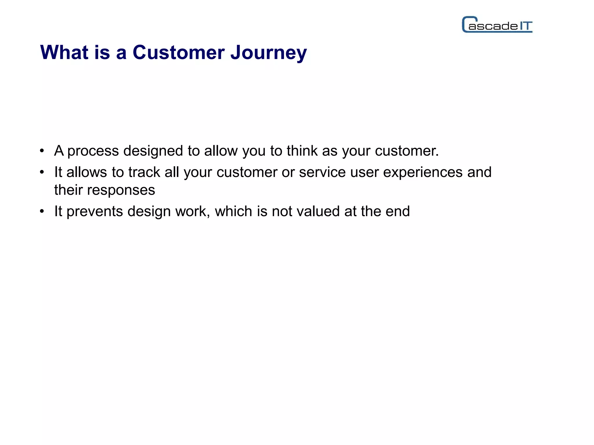 What is a Customer Journey
• A process designed to allow you to think as your customer.
• It allows to track all your customer or service user experiences and
their responses
• It prevents design work, which is not valued at the end
 