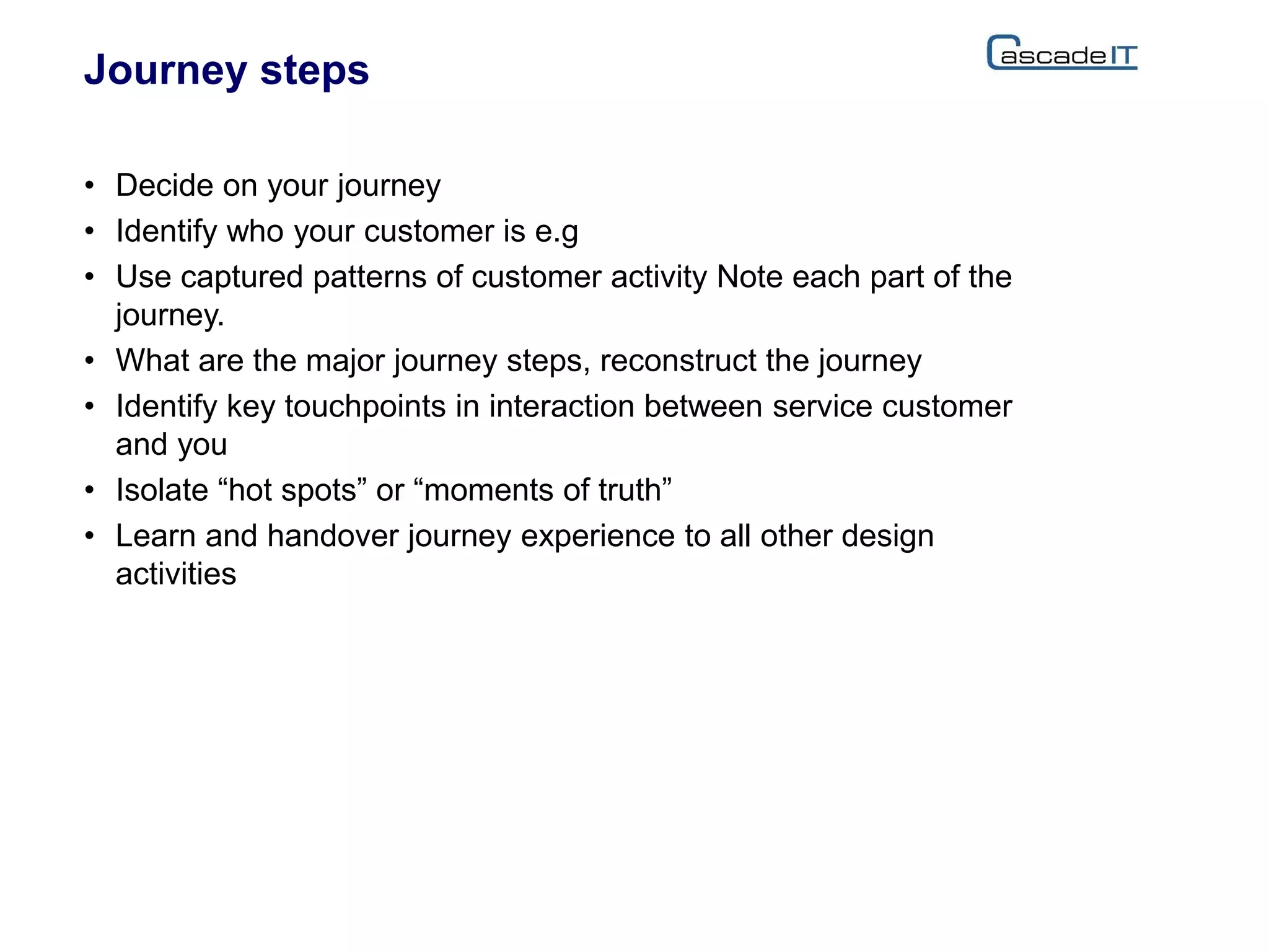 Journey steps
• Decide on your journey
• Identify who your customer is e.g
• Use captured patterns of customer activity Note each part of the
journey.
• What are the major journey steps, reconstruct the journey
• Identify key touchpoints in interaction between service customer
and you
• Isolate “hot spots” or “moments of truth”
• Learn and handover journey experience to all other design
activities
 