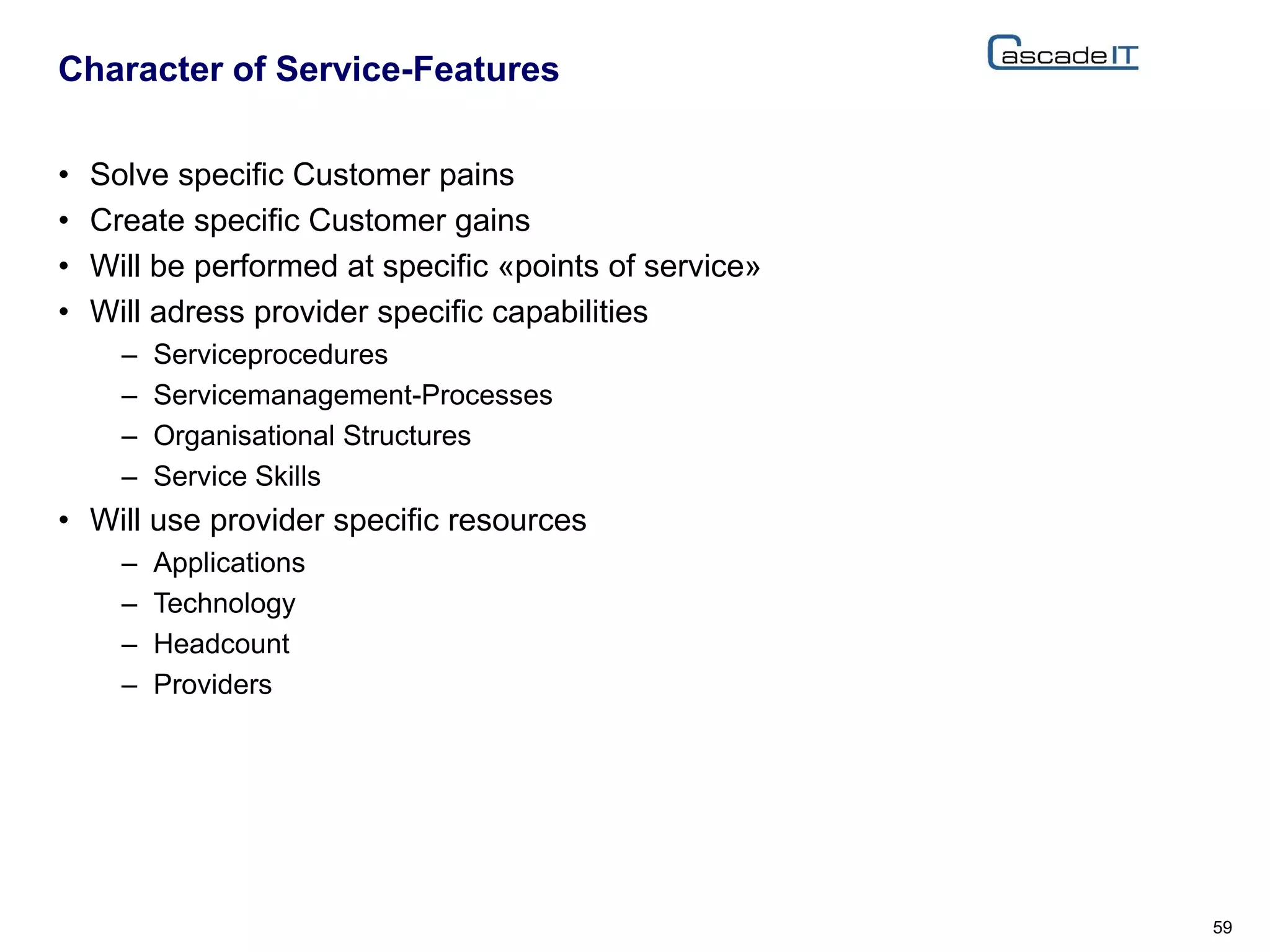 • Solve specific Customer pains
• Create specific Customer gains
• Will be performed at specific «points of service»
• Will adress provider specific capabilities
– Serviceprocedures
– Servicemanagement-Processes
– Organisational Structures
– Service Skills
• Will use provider specific resources
– Applications
– Technology
– Headcount
– Providers
Character of Service-Features
59
 