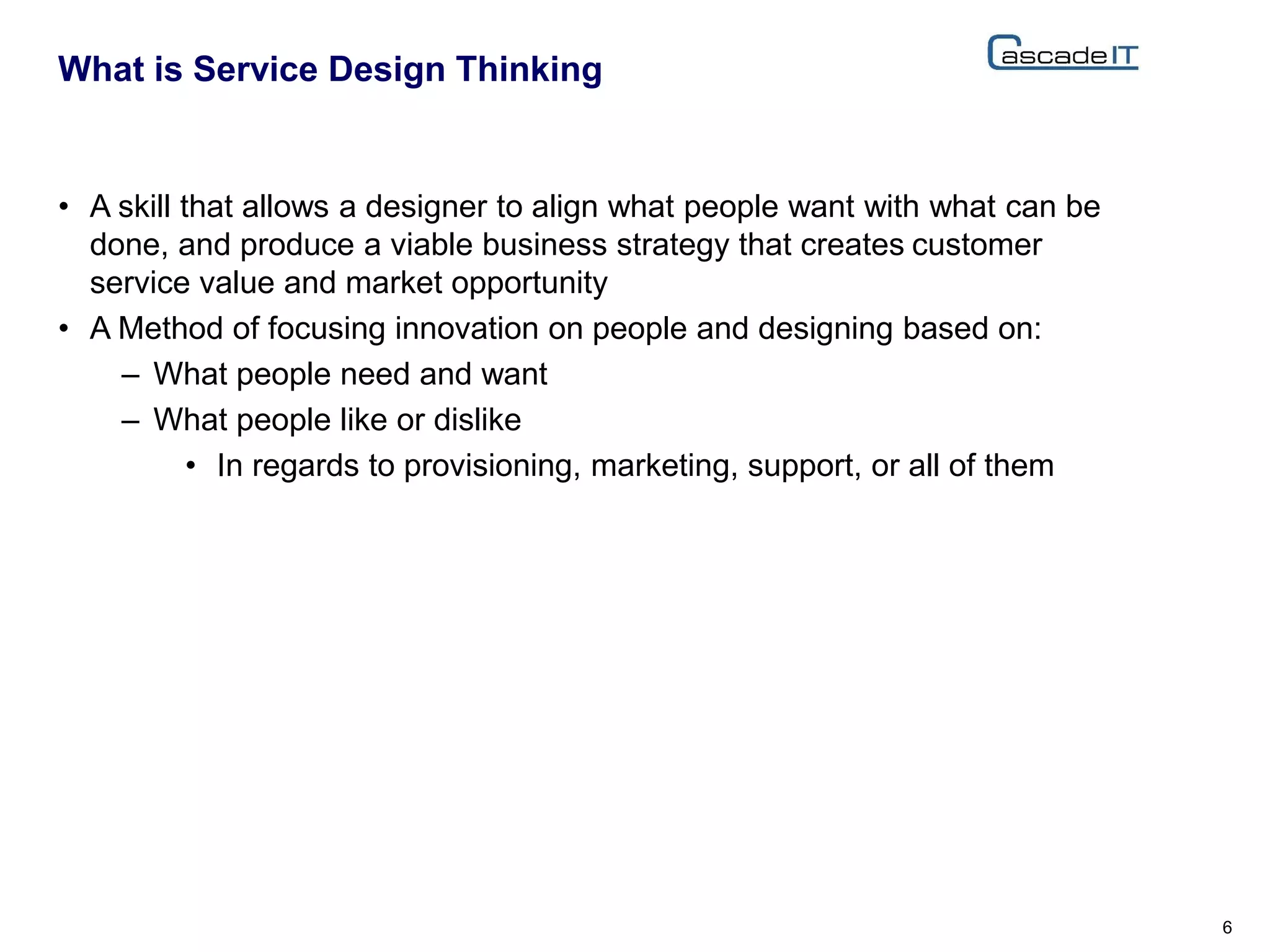 • A skill that allows a designer to align what people want with what can be
done, and produce a viable business strategy that creates customer
service value and market opportunity
• A Method of focusing innovation on people and designing based on:
– What people need and want
– What people like or dislike
• In regards to provisioning, marketing, support, or all of them
What is Service Design Thinking
6
 