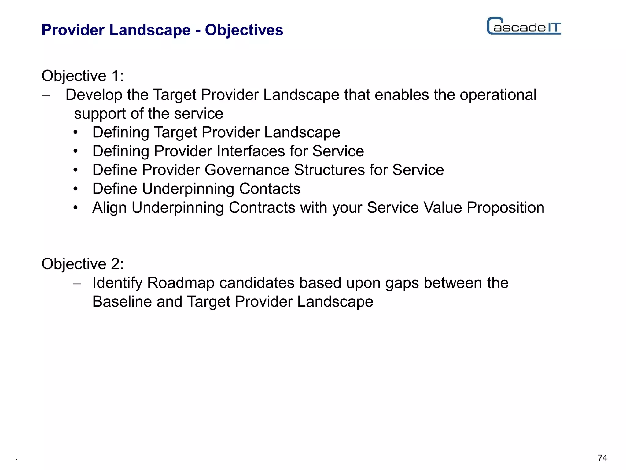 Provider Landscape - Objectives
74.
Objective 1:
 Develop the Target Provider Landscape that enables the operational
support of the service
• Defining Target Provider Landscape
• Defining Provider Interfaces for Service
• Define Provider Governance Structures for Service
• Define Underpinning Contacts
• Align Underpinning Contracts with your Service Value Proposition
Objective 2:
 Identify Roadmap candidates based upon gaps between the
Baseline and Target Provider Landscape
 