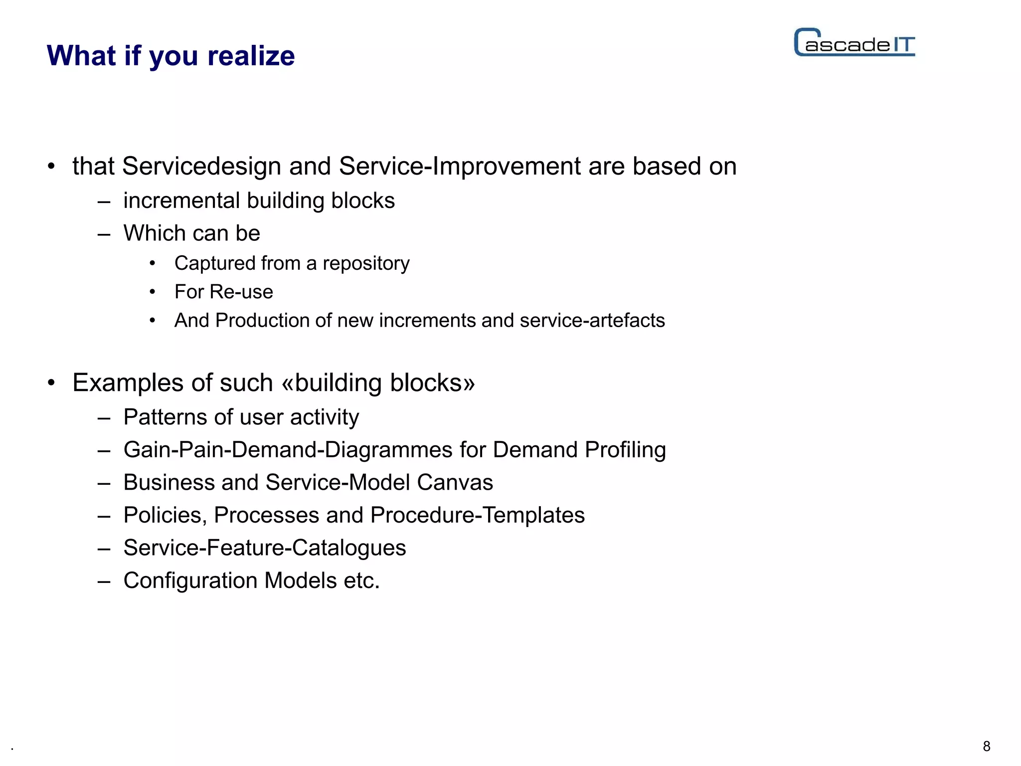 • that Servicedesign and Service-Improvement are based on
– incremental building blocks
– Which can be
• Captured from a repository
• For Re-use
• And Production of new increments and service-artefacts
• Examples of such «building blocks»
– Patterns of user activity
– Gain-Pain-Demand-Diagrammes for Demand Profiling
– Business and Service-Model Canvas
– Policies, Processes and Procedure-Templates
– Service-Feature-Catalogues
– Configuration Models etc.
What if you realize
8.
 