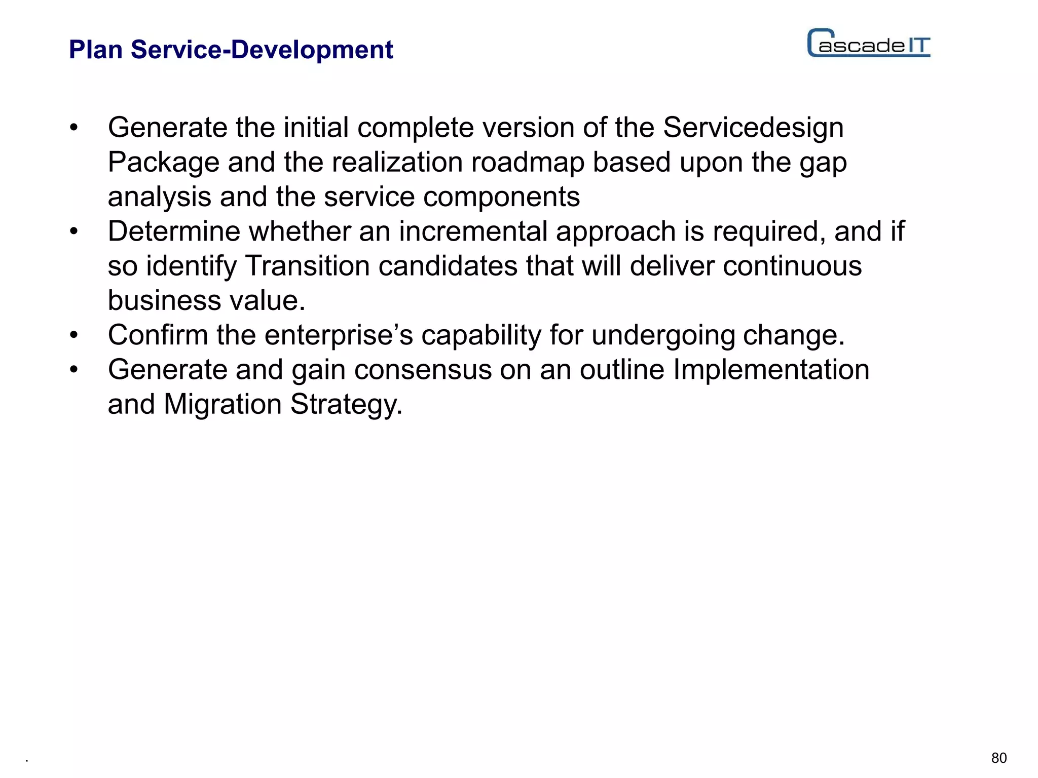 Plan Service-Development
80.
• Generate the initial complete version of the Servicedesign
Package and the realization roadmap based upon the gap
analysis and the service components
• Determine whether an incremental approach is required, and if
so identify Transition candidates that will deliver continuous
business value.
• Confirm the enterprise’s capability for undergoing change.
• Generate and gain consensus on an outline Implementation
and Migration Strategy.
 