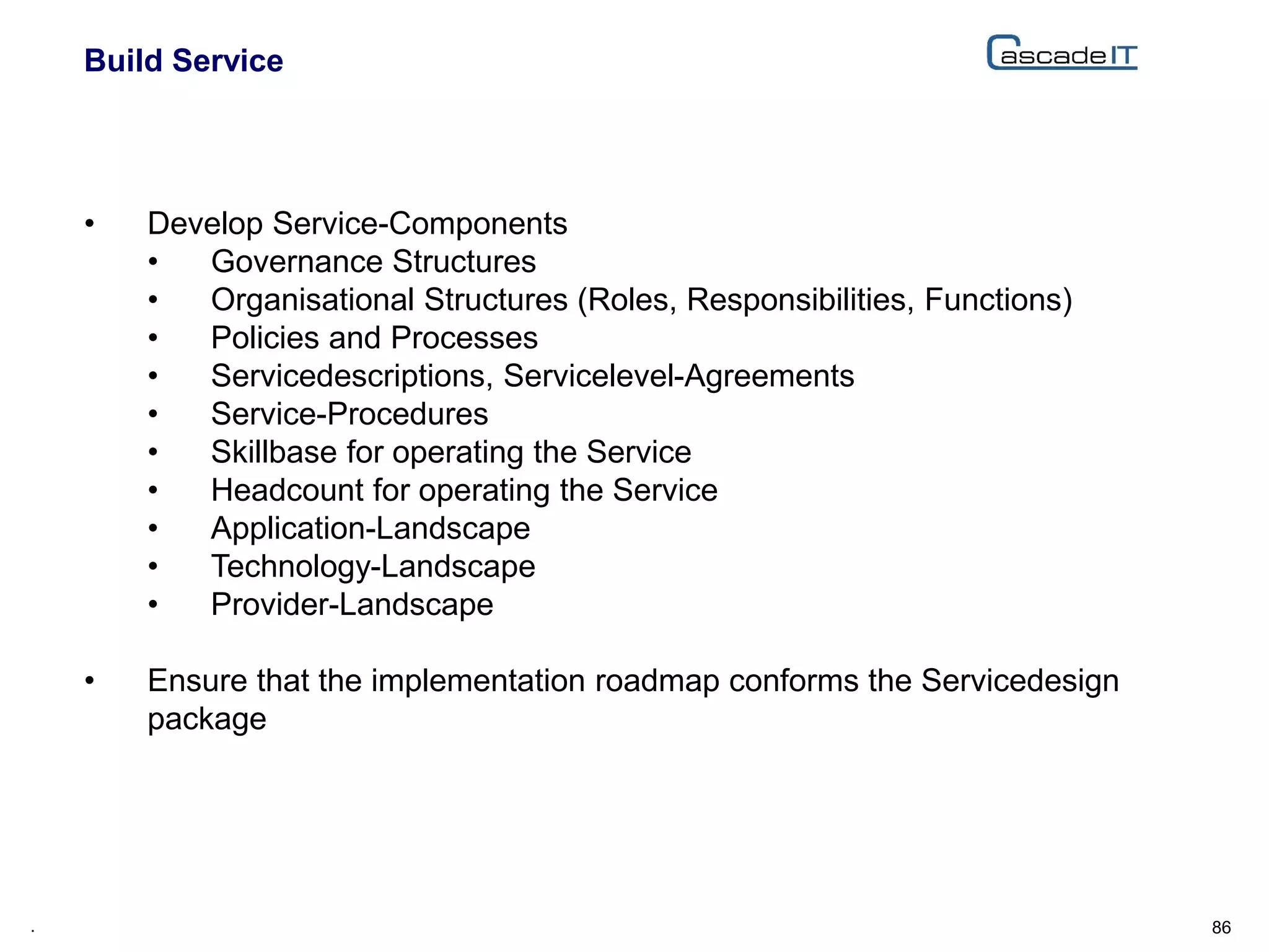 Build Service
86.
• Develop Service-Components
• Governance Structures
• Organisational Structures (Roles, Responsibilities, Functions)
• Policies and Processes
• Servicedescriptions, Servicelevel-Agreements
• Service-Procedures
• Skillbase for operating the Service
• Headcount for operating the Service
• Application-Landscape
• Technology-Landscape
• Provider-Landscape
• Ensure that the implementation roadmap conforms the Servicedesign
package
 