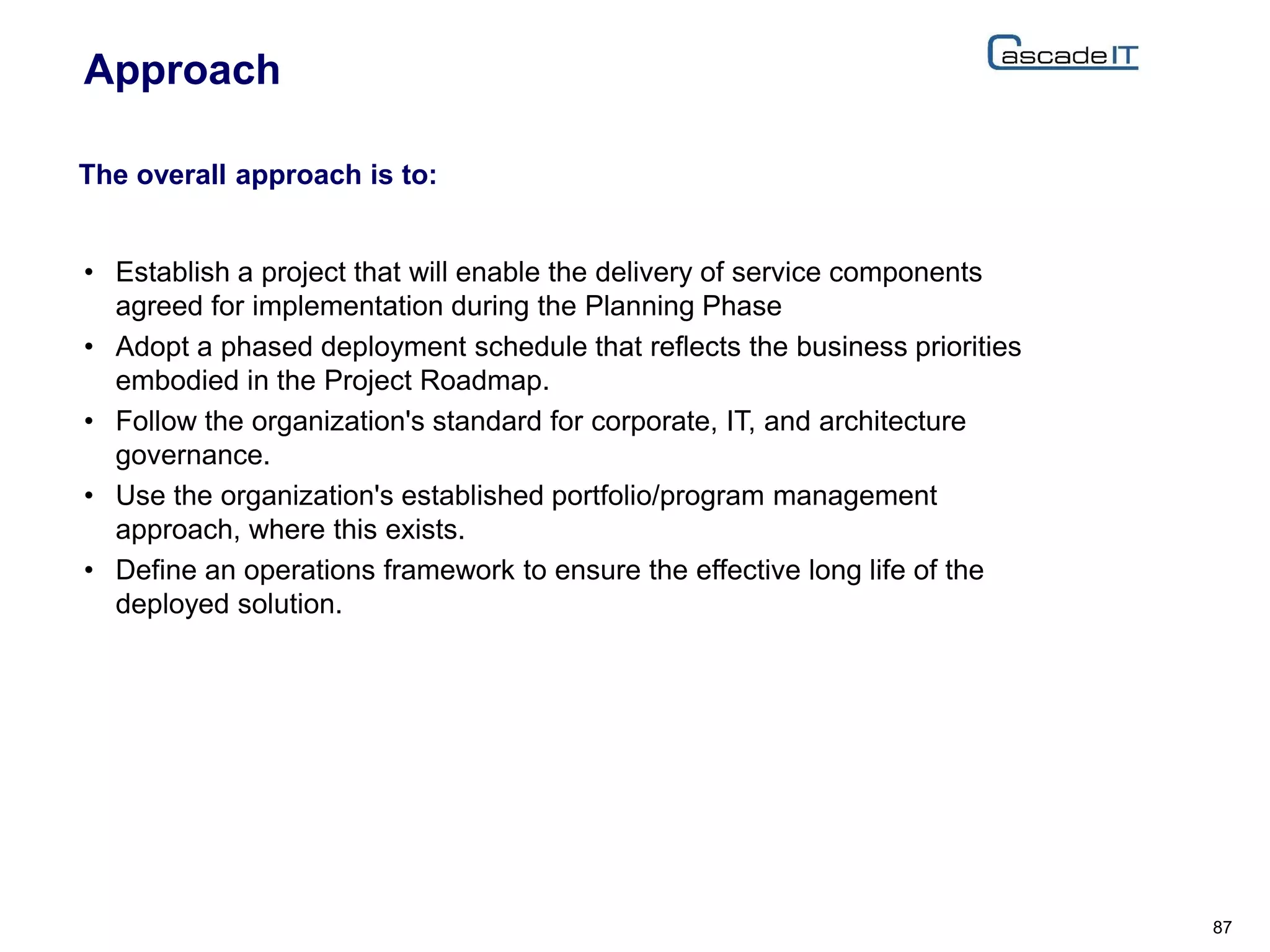 Approach
• Establish a project that will enable the delivery of service components
agreed for implementation during the Planning Phase
• Adopt a phased deployment schedule that reflects the business priorities
embodied in the Project Roadmap.
• Follow the organization's standard for corporate, IT, and architecture
governance.
• Use the organization's established portfolio/program management
approach, where this exists.
• Define an operations framework to ensure the effective long life of the
deployed solution.
87
The overall approach is to:
 