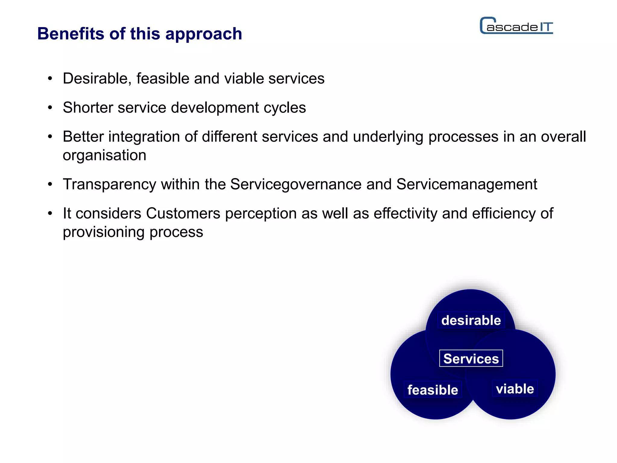 • Desirable, feasible and viable services
• Shorter service development cycles
• Better integration of different services and underlying processes in an overall
organisation
• Transparency within the Servicegovernance and Servicemanagement
• It considers Customers perception as well as effectivity and efficiency of
provisioning process
Benefits of this approach
desirable
feasible viable
Services
 