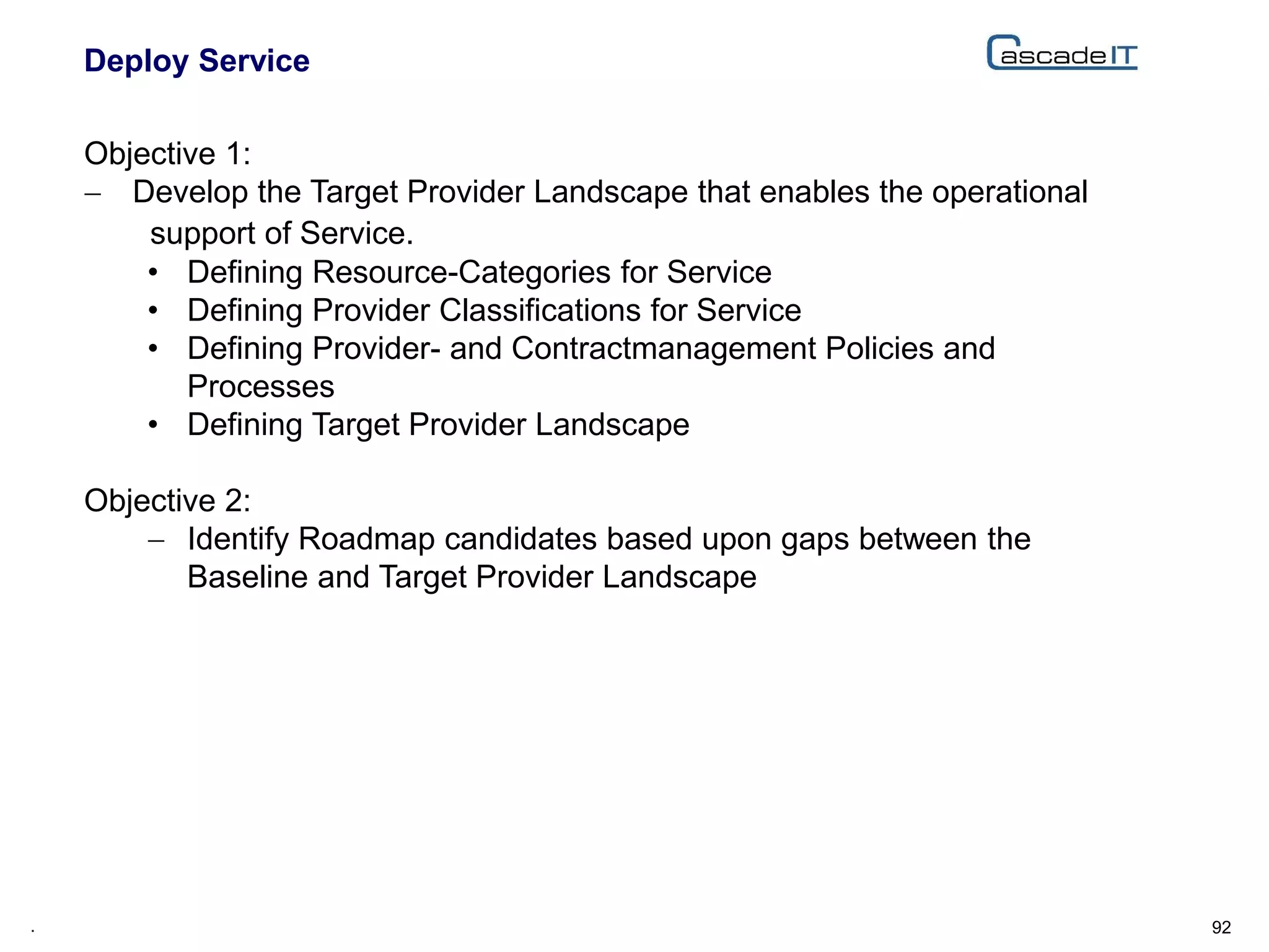 Deploy Service
92.
Objective 1:
 Develop the Target Provider Landscape that enables the operational
support of Service.
• Defining Resource-Categories for Service
• Defining Provider Classifications for Service
• Defining Provider- and Contractmanagement Policies and
Processes
• Defining Target Provider Landscape
Objective 2:
 Identify Roadmap candidates based upon gaps between the
Baseline and Target Provider Landscape
 