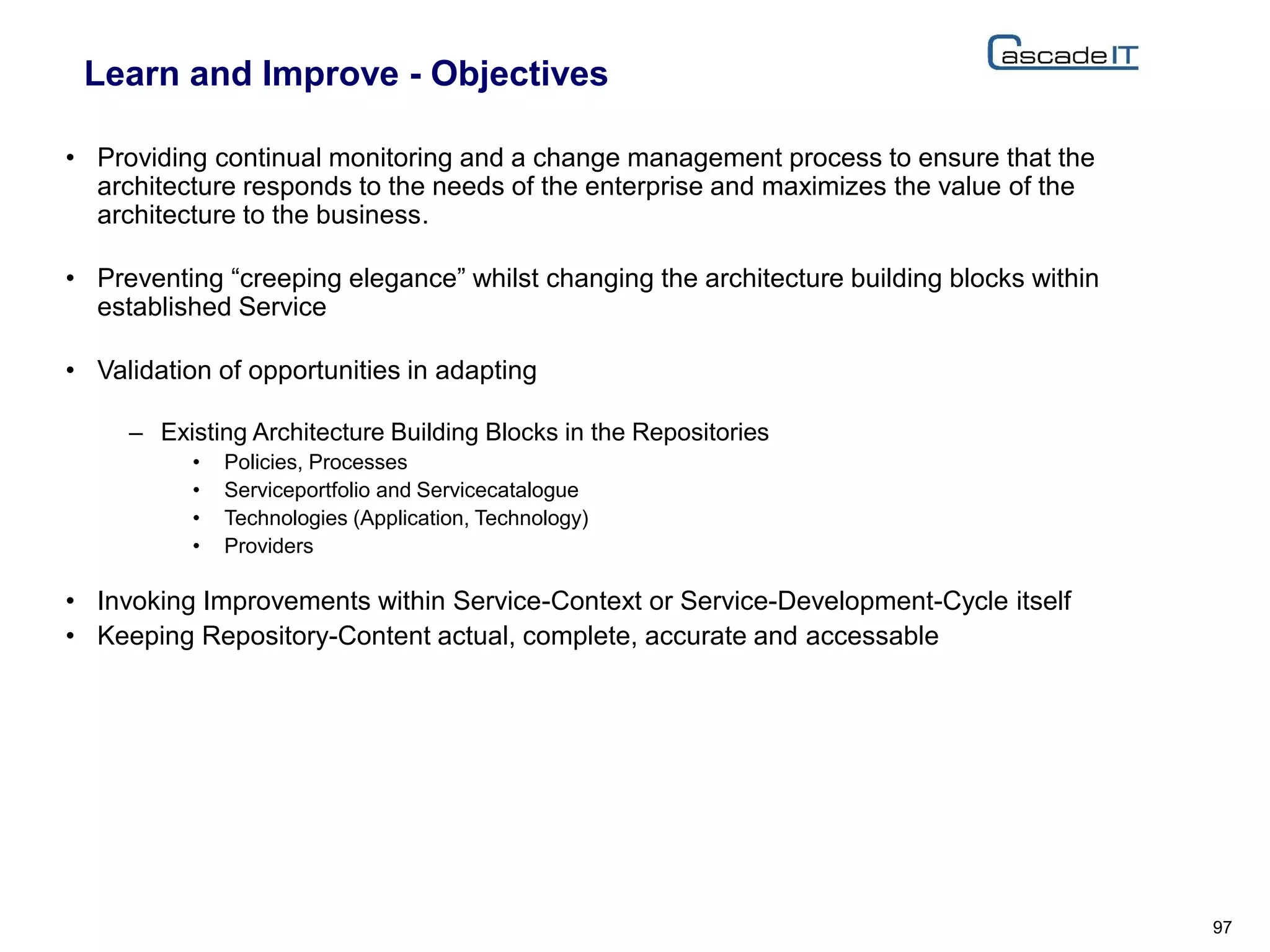 Learn and Improve - Objectives
• Providing continual monitoring and a change management process to ensure that the
architecture responds to the needs of the enterprise and maximizes the value of the
architecture to the business.
• Preventing “creeping elegance” whilst changing the architecture building blocks within
established Service
• Validation of opportunities in adapting
– Existing Architecture Building Blocks in the Repositories
• Policies, Processes
• Serviceportfolio and Servicecatalogue
• Technologies (Application, Technology)
• Providers
• Invoking Improvements within Service-Context or Service-Development-Cycle itself
• Keeping Repository-Content actual, complete, accurate and accessable
97
 