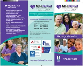•	PUTTING PATIENTS FIRST AND 		
	 PROVIDING THEM WITH 		 	
	 INDIVIDUALIZED CARE
•	COLLABORATE WITH YOUR 	 	
	 PHYSICIAN, FAMILY AND 		 	
	 CAREGIVERS TO PROVIDE A SAFE, 	
	 SUPPORTIVE ENVIRONMENT IN 	
	 YOUR HOME
•	ON-SITE PHYSICIAN REFERRAL 	
	 PICK UP
•	EVERY INDIVIDUAL EMPOWERED TO 	
	 ACHIEVE INDEPENDENCE
•	MEDGLOBAL  IS A PROUD 	
	 AND 	ACTIVE COMMUNITY MEMBER 	
	 PROVIDING MEALS TO LOCAL 	 	
	 FAMILIES IN NEED
Why MedGlobal
is Different
We put
patients first
972.222.3870
We put patients first
www.medglobalhhc.com
MedGlobal Home Health Care
		 18601 LBJ Freeway, Suite 330
		 Mesquite, TX 75150
Insurances accepted: Medicare,
Blue Cross Blue Shield, Care Improvement
Plus and Private Pay
We are proud members of:
Office:	 972.222.3870
Fax:	 972.222.3871
Toll-free: 	800.375.5058
A+ Rating
Multilingual and culturally diverse staff available.
Serving DFW Metroplex Area
medglobal_brochure_266.indd 1 10/2/14 7:35 PM
 