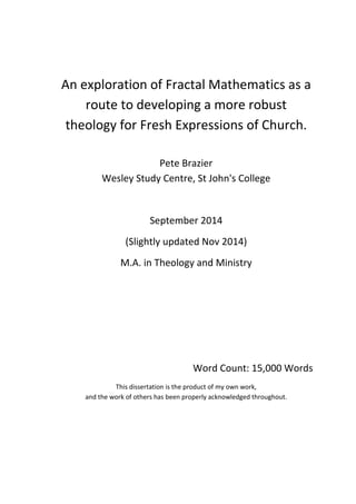 An exploration of Fractal Mathematics as a
route to developing a more robust
theology for Fresh Expressions of Church.
Pete Brazier
Wesley Study Centre, St John's College
September 2014
(Slightly updated Nov 2014)
M.A. in Theology and Ministry
Word Count: 15,000 Words
This dissertation is the product of my own work,
and the work of others has been properly acknowledged throughout.
 