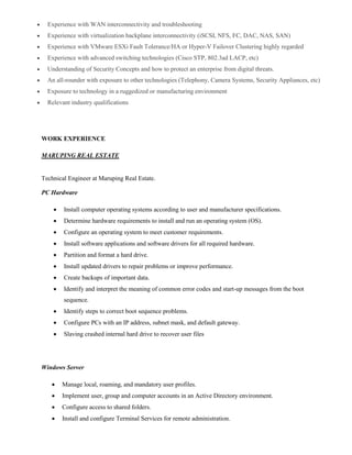  Experience with WAN interconnectivity and troubleshooting
 Experience with virtualization backplane interconnectivity (iSCSI, NFS, FC, DAC, NAS, SAN)
 Experience with VMware ESXi Fault Tolerance/HA or Hyper-V Failover Clustering highly regarded
 Experience with advanced switching technologies (Cisco STP, 802.3ad LACP, etc)
 Understanding of Security Concepts and how to protect an enterprise from digital threats.
 An all-rounder with exposure to other technologies (Telephony, Camera Systems, Security Appliances, etc)
 Exposure to technology in a ruggedized or manufacturing environment
 Relevant industry qualifications
WORK EXPERIENCE
MARUPING REAL ESTATE
Technical Engineer at Maruping Real Estate.
PC Hardware
 Install computer operating systems according to user and manufacturer specifications.
 Determine hardware requirements to install and run an operating system (OS).
 Configure an operating system to meet customer requirements.
 Install software applications and software drivers for all required hardware.
 Partition and format a hard drive.
 Install updated drivers to repair problems or improve performance.
 Create backups of important data.
 Identify and interpret the meaning of common error codes and start-up messages from the boot
sequence.
 Identify steps to correct boot sequence problems.
 Configure PCs with an IP address, subnet mask, and default gateway.
 Slaving crashed internal hard drive to recover user files
Windows Server
 Manage local, roaming, and mandatory user profiles.
 Implement user, group and computer accounts in an Active Directory environment.
 Configure access to shared folders.
 Install and configure Terminal Services for remote administration.
 