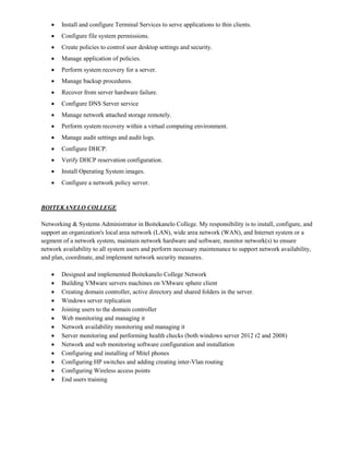  Install and configure Terminal Services to serve applications to thin clients.
 Configure file system permissions.
 Create policies to control user desktop settings and security.
 Manage application of policies.
 Perform system recovery for a server.
 Manage backup procedures.
 Recover from server hardware failure.
 Configure DNS Server service
 Manage network attached storage remotely.
 Perform system recovery within a virtual computing environment.
 Manage audit settings and audit logs.
 Configure DHCP.
 Verify DHCP reservation configuration.
 Install Operating System images.
 Configure a network policy server.
BOITEKANELO COLLEGE
Networking & Systems Administrator in Boitekanelo College. My responsibility is to install, configure, and
support an organization's local area network (LAN), wide area network (WAN), and Internet system or a
segment of a network system, maintain network hardware and software, monitor network(s) to ensure
network availability to all system users and perform necessary maintenance to support network availability,
and plan, coordinate, and implement network security measures.
 Designed and implemented Boitekanelo College Network
 Building VMware servers machines on VMware sphere client
 Creating domain controller, active directory and shared folders in the server.
 Windows server replication
 Joining users to the domain controller
 Web monitoring and managing it
 Network availability monitoring and managing it
 Server monitoring and performing health checks (both windows server 2012 r2 and 2008)
 Network and web monitoring software configuration and installation
 Configuring and installing of Mitel phones
 Configuring HP switches and adding creating inter-Vlan routing
 Configuring Wireless access points
 End users training
 