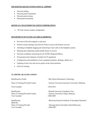 SIR SERETSE KHAMA INTERNATIONAL AIRPORT
 Network cabling
 Network points termination
 Network points testing
 Patch panel termination
BOTSWANA TELECOMMUNICATIONS CORPORATIONS
 TP-Link wireless modem configuration
DEPARTMENT OF WATER AFFAIRS (GABORONE)
 Provision of first line support to end users
 Perform routine backups and archival of files to assist with disaster recovery
 Attending to helpdesk (logging and monitoring of user calls on the helpdesk system)
 Planning and conducting weekly health checks on servers
 Network availability monitoring for all 10 DWA Regional Offices
 Procurement and evaluation of tenders for IT equipment
 Configuration and installation of new equipment (printers, desktops, tablets etc.)
 Updating of anti-virus and service packs on the client machines
 End User training
ACADEMIC QUALIFICATIONS
Qualifications (Field) : BSc (Hons) Information Technology
Name of Training Provider/Country : Sunway University (Lancaster University), Malaysia
Year Awarded : 2010-2014
Qualification : Monash University Foundation Year
Name of Training Provider/Country : Sunway University College, Malaysia
Year Awarded : 2008-2009
Qualification : Botswana General Certificate of Secondary Education
(BGCSE)
Name of Training Provider : Masunga Senior Secondary School/Botswana
Year Awarded : 2006-2007
 