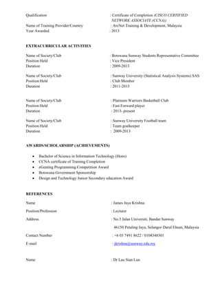 Qualification : Certificate of Completion (CISCO CERTIFIED
NETWORK ASSOCIATE (CCNA))
Name of Training Provider/Country : ArcNet Training & Development, Malaysia
Year Awarded : 2013
EXTRACURRICULAR ACTIVITIES
Name of Society/Club : Botswana Sunway Students Representative Committee
Position Held : Vice President
Duration : 2009-2013
Name of Society/Club : Sunway University (Statistical Analysis Systems) SAS
Position Held : Club Member
Duration : 2011-2013
Name of Society/Club : Platinum Warriors Basketball Club
Position Held : Fast Forward player
Duration : 2013- present
Name of Society/Club : Sunway University Football team
Position Held : Team goalkeeper
Duration : 2009-2013
AWARDS/SCHOLARSHIP (ACHIEVEMENTS)
 Bachelor of Science in Information Technology (Hons)
 CCNA certificate of Training Completion
 eGenting Programming Competition Award
 Botswana Government Sponsorship
 Design and Technology Junior Secondary education Award
REFERENCES
Name : James Jaya Krishna
Position/Profession : Lecturer
Address : No.5 Jalan Universiti, Bandar Sunway
46150 Petaling Jaya, Selangor Darul Ehsan, Malaysia
Contact Number : +6 03 7491 8622 / 0104348301
E-mail : jkrishna@sunway.edu.my
Name : Dr Lau Sian Lun
 