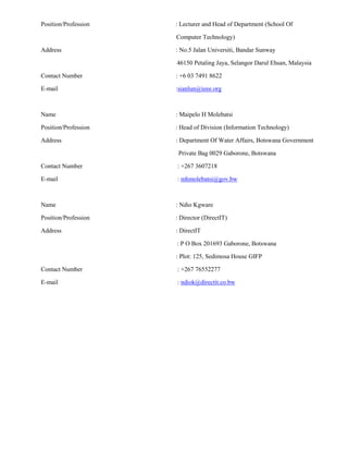 Position/Profession : Lecturer and Head of Department (School Of
Computer Technology)
Address : No.5 Jalan Universiti, Bandar Sunway
46150 Petaling Jaya, Selangor Darul Ehsan, Malaysia
Contact Number : +6 03 7491 8622
E-mail :sianlun@ieee.org
Name : Maipelo H Molebatsi
Position/Profession : Head of Division (Information Technology)
Address : Department Of Water Affairs, Botswana Government
Private Bag 0029 Gaborone, Botswana
Contact Number : +267 3607218
E-mail : mhmolebatsi@gov.bw
Name : Ndio Kgware
Position/Profession : Director (DirectIT)
Address : DirectIT
: P O Box 201693 Gaborone, Botswana
: Plot: 125, Sedimosa House GIFP
Contact Number : +267 76552277
E-mail : ndiok@directit.co.bw
 