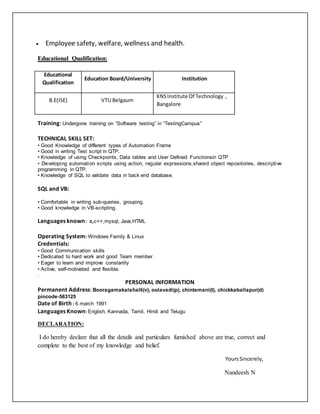  Employee safety, welfare, wellness and health.
Educational Qualification:
Training: Undergone training on “Software testing” in “TestingCampus”
TECHNICAL SKILL SET:
• Good Knowledge of different types of Automation Frame
• Good in writing Test script in QTP.
• Knowledge of using Checkpoints, Data tables and User Defined Functionsin QTP
• Developing automation scripts using action, regular expressions,shared object repositories, descriptive
programming in QTP.
• Knowledge of SQL to validate data in back end database.
SQL and VB:
• Comfortable in writing sub-queries, grouping.
• Good knowledge in VB-scripting.
Languages known: c,c++,mysql, Java,HTML
Operating System: Windows Family & Linux
Credentials:
• Good Communication skills
• Dedicated to hard work and good Team member
• Eager to learn and improve constantly
• Active, self-motivated and flexible.
.
PERSONAL INFORMATION
Permanent Address: Booragamakalahalli(v), oolavadi(p), chintamani(t), chickkaballapur(d)
pincode-563125
Date of Birth : 6 march 1991
Languages Known: English, Kannada, Tamil, Hindi and Telugu
DECLARATION:
I do hereby declare that all the details and particulars furnished above are true, correct and
complete to the best of my knowledge and belief.
YoursSincerely,
Nandeesh N
Educational
Qualification
Education Board/University Institution
B.E(ISE) VTU Belgaum
KNSInstitute Of Technology ,
Bangalore
 