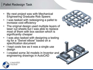 Pallet Redesign Task
• My next project was with Mechanical
Engineering Graduate Rob Speers
• I was tasked with redesigning a pallet to
increase cost efficiency
• The original design used multiple layers of
laser cut sheets but I was able to replace
most of them with box section which is
significantly cheaper
• I was also tasked with designing a testing
rig for a “Swivel elbow” based on a
specification document
• I kept costs low as it was a single use
design
• I created some 3d models in Inventor and
engineering drawings in AutoCAD
 