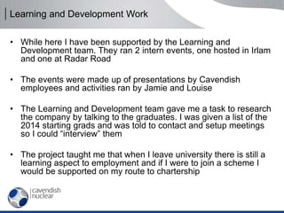 Learning and Development Work
• While here I have been supported by the Learning and
Development team. They ran 2 intern events, one hosted in Irlam
and one at Radar Road
• The events were made up of presentations by Cavendish
employees and activities ran by Jamie and Louise
• The Learning and Development team gave me a task to research
the company by talking to the graduates. I was given a list of the
2014 starting grads and was told to contact and setup meetings
so I could “interview” them
• The project taught me that when I leave university there is still a
learning aspect to employment and if I were to join a scheme I
would be supported on my route to chartership
 