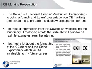 CE Marking Presentation
• Eric Calvert – Functional Head of Mechanical Engineering -
is doing a “Lunch and Learn” presentation on CE marking
and asked me to prepare a slideshow presentation for him
• I extracted information from the Cavendish website and the
Machinery Directive to create the slide show, I also found
real life examples from the internet
• I learned a lot about the formatting
of the CE mark and the China
Export mark which will be
invaluable to my future career
 