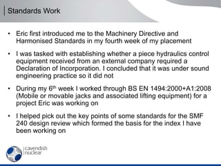 Standards Work
• Eric first introduced me to the Machinery Directive and
Harmonised Standards in my fourth week of my placement
• I was tasked with establishing whether a piece hydraulics control
equipment received from an external company required a
Declaration of Incorporation. I concluded that it was under sound
engineering practice so it did not
• During my 6th week I worked through BS EN 1494:2000+A1:2008
(Mobile or movable jacks and associated lifting equipment) for a
project Eric was working on
• I helped pick out the key points of some standards for the SMF
240 design review which formed the basis for the index I have
been working on
 