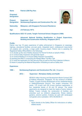 Name Patrick LEW Pey Hwa
Proposed:
Designation
Present: Supervisor - Civil
Designation Sembawang Engineers and Constructors Pte. Ltd.
Nationality: Malaysian, with Singapore Permanent Residence
Age: (14 February 1971)
Qualifications: GCE ‘O’ Levels, Tanglin Technical School, Singapore (1990)
Advanced National Building Qualification in Project Supervision,
Building and Construction Authority, Singapore (2011)
Profile:
Patrick Lew has 19 years experience of safety enforcement in Singapore on sewerage,
highway, educational facilities, pre-cast yards, integrated resort, underground mass-transit
rail projects and, currently, a large public housing project. Patrick Lew is assisting the
Registered Safety Officer(RSO) in the followings:
1) To double up the role of Safety Assessor for Permit-To-Work on behalf of RSO.
2) To conduct Daily Inspection and generate report.
3) To conduct Briefing on In-house Safety Induction Course(SIC)
4) Assisting the RSO in conducting the Weekly Mass Tool Box Talk.
5) To verify the Application for Site Security Pass as well as the Pass Collection & Return.
6) Assist in preparing the Material Requisition of Building as well as Safety item
Experience:
1996 – Sembawang Engineers and Constructors Pte. Ltd., Singapore
2012 – Supervisor - Workplace Safety and Health
S$106.6 million Housing and Development Board Contract 20C
at Kallang Whampoa, Singapore, for the construct of McNair
Towers, a public-housing development of four residential blocks
in Kallang/Whampoa precinct. The project comprises 270
studio, 115 3-room and 476 4-room premium apartments, in
four residential blocks of 28 and 35 storeys. The studio
apartments are designed to meet the needs of senior citizens.
McNair Towers includes the construction of facilities and
amenities such as children’s playgrounds, fitness stations,
gardens, precinct pavilion, 6-storey car park with landscaped
roof garden and a substation. GFA: 89,059.80 m2
.
Duties:
- report directly to the Safety Officer for instructions on safety-
related issues;
Page 1 of 7
 