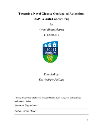 1
Towards a Novel Glucose-Conjugated Ruthenium
RAPTA Anti-Cancer Drug
by
Atreyi Bhattacharya
(14200651)
Supervised
Directed by
Dr. Andrew Phillips
I hereby declare that all the work presented in this thesis is my own, unless clearly
indicated by citation.
Student Signature:
Submission Date:
 