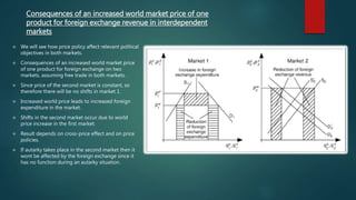 Consequences of an increased world market price of one
product for foreign exchange revenue in interdependent
markets
 We will see how price policy affect relevant political
objectives in both markets.
 Consequences of an increased world market price
of one product for foreign exchange on two
markets, assuming free trade in both markets.
 Since price of the second market is constant, so
therefore there will be no shifts in market 1.
 Increased world price leads to increased foreign
expenditure in the market.
 Shifts in the second market occur due to world
price increase in the first market.
 Result depends on cross-price effect and on price
policies.
 If autarky takes place in the second market then it
wont be affected by the foreign exchange since it
has no function during an autarky situation.
 
