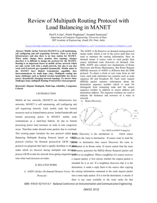 ISBN: 978-81-927147-0-7 National Conference on Instrumentation and Communication Engineering
(NACICE 2013)
Review of Multipath Routing Protocol with
Load Balancing in MANET
Prof.S.A.Jain1
, Pratik Waghmare2
, Swapnil Sonawane3
Department of Computer Engineering, University of Pune
MIT Academy of Engineering, Alandi (D), Pune, India
1
sajain@comp.maepune.ac.in 2
pratikwaghmare92@gmail.com 3
sonawane.swapnil91@gmail.com
Abstract: Mobile Ad-hoc Network (MANET) is a self maintaining,
self configuring and self organizing Network. There is no fixed
infrastructure and also there is no base station for MANET.
When nodes change there position then topology changes
therefore it is difficult to design the protocol for the MANET.
Routing is an important factor in mobile ad hoc network which
not only works well with a small network, but also it can also
work well if network get expanded dynamically. Mobile nodes in
the MANET have limited transmission capability they
intercommunicate by multi hope relay. Multipath routing has
many challenges such as limited wireless bandwidth, low device
power, dynamically changing network topology. To answer those
challenges many multipath Routing Protocol have been proposed.
Keywords: Disjoint Multipath, Multi hop, reliability, Congestion
Control.
I.INTRODUCTION
Mobile ad hoc networks (MANET) are Infrastructure less
networks. MANET is self maintaining, self configuring and
self organizing network. Each mobile node has limited
resources such as limited battery power, limited bandwidth and
limited processing power. In MANET mobile node
communicate as a multi-hop fashion. So due to limited
processing power load increases on node in turn congestion
occur. Therefore nodes discard some packets due to overload.
This existing paper introduce the new protocol called Load
Balancing Multipath Routing Protocol based on AODV
protocol (Ad-hoc On Demand protocol).In LB-M routing
protocol we proposed that load is equally distribute to all other
nodes which we discover during multipath rout discovery
process.LB-M avoids the network from gating congested every
time when load increases on nodes.
II. RELATED WORK
A. AODV (Ad-hoc On demand Distance Vector
Protocol) :
The AODV is the Reactive on demand routing protocol
means nodes which is not in the active path does not
need to maintain the routing information. Here on
demand means if source want to send packet then
source initialised route discovery on demand. Like
DSR, AODV also contain two mechanisms of Route
Discovery and Route Maintenance. But Route Request
(RREQ) structure of AODV is different than the DSR
protocol. To detect a fresh or new route from an old
route, each node maintains two counters such as node
sequence ID and broadcast ID. Each route request
(RREQ) packet contains information about the
destination sequence number which is used for
distinguish from remaining node and the source
sequence number in addition to source address and
destination address. The sequence numbers are used to
indicate the freshness and newness of a route in
network.
1) Route Discovery:
Fig 1 RREQ and RREP Propagation
Route Discovery is the mechanism in which source
discovers the route to destination. If source want to send the
packet to destination then source Discovers the route to
destination in its Route cache. If source cannot find the route
then source generates the RREQ (Route Request) packet and
send it to its neighbour. When a neighbour of a source receives
a request packet, it first checks whether the request packet is
intended for it or not. If a neighbour discovers that it is the
destination, it sends a reply back to the source after copying
the routing information contained in the route request packet
into a route reply packet. If it is not the destination, it checks if
there is any route available in the route cache for that
 