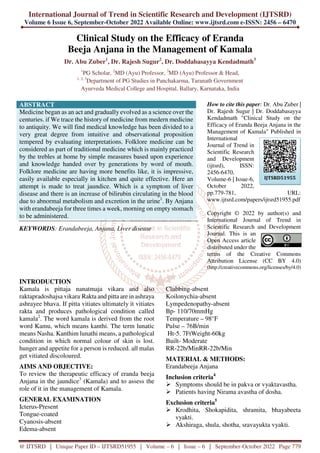 International Journal of Trend in Scientific Research and Development (IJTSRD)
Volume 6 Issue 6, September-October 2022 Available Online: www.ijtsrd.com e-ISSN: 2456 – 6470
@ IJTSRD | Unique Paper ID – IJTSRD51955 | Volume – 6 | Issue – 6 | September-October 2022 Page 779
Clinical Study on the Efficacy of Eranda
Beeja Anjana in the Management of Kamala
Dr. Abu Zuber1
, Dr. Rajesh Sugur2
, Dr. Doddabasayya Kendadmath3
1
PG Scholar, 2
MD (Ayu) Professor, 3
MD (Ayu) Professor & Head,
1, 2, 3
Department of PG Studies in Panchakarma, Taranath Government
Ayurveda Medical College and Hospital, Ballary, Karnataka, India
ABSTRACT
Medicine began as an act and gradually evolved as a science over the
centuries. if We trace the history of medicine from medern medicine
to antiquity. We will find medical knowledge has been divided to a
very great degree from intuitive and observational proposition
tempered by evaluating interpretations. Folklore medicine can be
considered as part of traditional medicine which is mainly practiced
by the trebles at home by simple measures based upon experience
and knowledge handed over by generations by word of mouth.
Folklore medicine are having more benefits like, it is impressive,
easily available especially in kitchen and quite effective. Here an
attempt is made to treat jaundice. Which is a symptom of liver
disease and there is an increase of bilirubin circulating in the blood
due to abnormal metabolism and excretion in the urine1
. By Anjana
with erandabeeja for three times a week, morning on empty stomach
to be administered.
KEYWORDS: Erandabeeja, Anjana, Liver disease
How to cite this paper: Dr. Abu Zuber |
Dr. Rajesh Sugur | Dr. Doddabasayya
Kendadmath "Clinical Study on the
Efficacy of Eranda Beeja Anjana in the
Management of Kamala" Published in
International
Journal of Trend in
Scientific Research
and Development
(ijtsrd), ISSN:
2456-6470,
Volume-6 | Issue-6,
October 2022,
pp.779-781, URL:
www.ijtsrd.com/papers/ijtsrd51955.pdf
Copyright © 2022 by author(s) and
International Journal of Trend in
Scientific Research and Development
Journal. This is an
Open Access article
distributed under the
terms of the Creative Commons
Attribution License (CC BY 4.0)
(http://creativecommons.org/licenses/by/4.0)
INTRODUCTION
Kamala is pittaja nanatmaja vikara and also
raktapradoshajsa vikara.
Rakta and pitta are in ashraya
ashrayee bhava. If pitta vitiates ultimately it vitiates
rakta and produces pathological condition called
kamala2
. The word kamala is derived from the root
word Kamu, which means kanthi. The term lunatic
means Nasha. Kanthim lunathi means, a pathological
condition in which normal colour of skin is lost.
hunger and appetite for a person is reduced. all malas
get vitiated discoloured.
AIMS AND OBJECTIVE:
To review the therapeutic efficacy of eranda beeja
Anjana in the jaundice3
(Kamala) and to assess the
role of it in the management of Kamala.
GENERAL EXAMINATION
Icterus-Present
Tongue-coated
Cyanosis-absent
Edema-absent
Clubbing-absent
Koilonychia-absent
Lympedenopathy-absent
Bp- 110/70mmHg
Temperature – 98°F
Pulse – 76B/min
Ht-5. 7FtWeight-60kg
Built- Moderate
RR-22b/MinRR-22b/Min
MATERIAL & METHODS:
Erandabeeja Anjana
Inclusion criteria4
Symptoms should be in pakva or vyaktavastha.
Patients having Nirama avastha of dosha.
Exclusion criteria5
Krodhita, Shokapidita, shramita, bhayabeeta
vyakti.
Akshiraga, shula, shotha, sravayukta vyakti.
IJTSRD51955
 