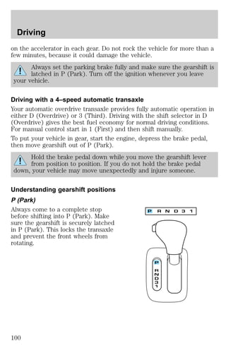 Driving 
on the accelerator in each gear. Do not rock the vehicle for more than a 
few minutes, because it could damage the vehicle. 
Always set the parking brake fully and make sure the gearshift is 
latched in P (Park). Turn off the ignition whenever you leave 
your vehicle. 
Driving with a 4–speed automatic transaxle 
Your automatic overdrive transaxle provides fully automatic operation in 
either D (Overdrive) or 3 (Third). Driving with the shift selector in D 
(Overdrive) gives the best fuel economy for normal driving conditions. 
For manual control start in 1 (First) and then shift manually. 
To put your vehicle in gear, start the engine, depress the brake pedal, 
then move gearshift out of P (Park). 
Hold the brake pedal down while you move the gearshift lever 
from position to position. If you do not hold the brake pedal 
down, your vehicle may move unexpectedly and injure someone. 
Understanding gearshift positions 
P (Park) 
Always come to a complete stop 
before shifting into P (Park). Make 
sure the gearshift is securely latched 
in P (Park). This locks the transaxle 
and prevent the front wheels from 
rotating. 
100 
 