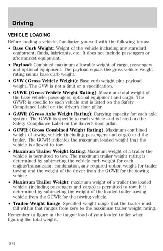 Driving 
VEHICLE LOADING 
Before loading a vehicle, familiarize yourself with the following terms: 
² Base Curb Weight: Weight of the vehicle including any standard 
equipment, fluids, lubricants, etc. It does not include passengers or 
aftermarket equipment. 
² Payload: Combined maximum allowable weight of cargo, passengers 
and optional equipment. The payload equals the gross vehicle weight 
rating minus base curb weight. 
² GVW (Gross Vehicle Weight): Base curb weight plus payload 
weight. The GVW is not a limit or a specification. 
² GVWR (Gross Vehicle Weight Rating): Maximum total weight of 
the base vehicle, passengers, optional equipment and cargo. The 
GVWR is specific to each vehicle and is listed on the Safety 
Compliance Label on the driver’s door pillar. 
² GAWR (Gross Axle Weight Rating): Carrying capacity for each axle 
system. The GAWR is specific to each vehicle and is listed on the 
Safety Compliance Label on the driver’s door pillar. 
² GCWR (Gross Combined Weight Rating): Maximum combined 
weight of towing vehicle (including passengers and cargo) and the 
trailer. The GCWR indicates the maximum loaded weight that the 
vehicle is allowed to tow. 
² Maximum Trailer Weight Rating: Maximum weight of a trailer the 
vehicle is permitted to tow. The maximum trailer weight rating is 
determined by subtracting the vehicle curb weight for each 
engine/transmission combination, any required option weight for trailer 
towing and the weight of the driver from the GCWR for the towing 
vehicle. 
² Maximum Trailer Weight: maximum weight of a trailer the loaded 
vehicle (including passengers and cargo) is permitted to tow. It is 
determined by subtracting the weight of the loaded trailer towing 
vehicle from the GCWR for the towing vehicle. 
² Trailer Weight Range: Specified weight range that the trailer must 
fall within that ranges from zero to the maximum trailer weight rating. 
Remember to figure in the tongue load of your loaded trailer when 
figuring the total weight. 
104 
 