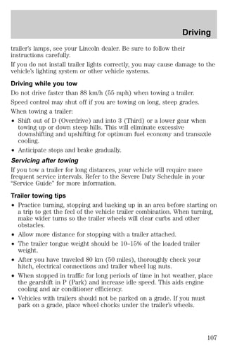 Driving 
trailer’s lamps, see your Lincoln dealer. Be sure to follow their 
instructions carefully. 
If you do not install trailer lights correctly, you may cause damage to the 
vehicle’s lighting system or other vehicle systems. 
Driving while you tow 
Do not drive faster than 88 km/h (55 mph) when towing a trailer. 
Speed control may shut off if you are towing on long, steep grades. 
When towing a trailer: 
² Shift out of D (Overdrive) and into 3 (Third) or a lower gear when 
towing up or down steep hills. This will eliminate excessive 
downshifting and upshifting for optimum fuel economy and transaxle 
cooling. 
² Anticipate stops and brake gradually. 
Servicing after towing 
If you tow a trailer for long distances, your vehicle will require more 
frequent service intervals. Refer to the Severe Duty Schedule in your 
“Service Guide” for more information. 
Trailer towing tips 
² Practice turning, stopping and backing up in an area before starting on 
a trip to get the feel of the vehicle trailer combination. When turning, 
make wider turns so the trailer wheels will clear curbs and other 
obstacles. 
² Allow more distance for stopping with a trailer attached. 
² The trailer tongue weight should be 10–15% of the loaded trailer 
weight. 
² After you have traveled 80 km (50 miles), thoroughly check your 
hitch, electrical connections and trailer wheel lug nuts. 
² When stopped in traffic for long periods of time in hot weather, place 
the gearshift in P (Park) and increase idle speed. This aids engine 
cooling and air conditioner efficiency. 
² Vehicles with trailers should not be parked on a grade. If you must 
park on a grade, place wheel chocks under the trailer’s wheels. 
107 
 