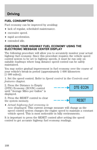 Driving 
FUEL CONSUMPTION 
Fuel economy can be improved by avoiding: 
² lack of regular, scheduled maintenance. 
² excessive speed. 
² rapid acceleration. 
² extended idle. 
CHECKING YOUR HIGHWAY FUEL ECONOMY USING THE 
ELECTRONIC MESSAGE CENTER DISPLAY 
The following procedure will allow you to accurately monitor your actual 
highway fuel economy. Since this procedure requires the vehicle speed 
control system to be set to highway speeds, it must be run only on 
suitable roadways where long distance speed control can be safely 
maintained. 
You may notice gradual improvement in fuel economy over the course of 
your vehicle’s break-in period (approximately 1 600 kilometers 
[1 000 miles]). 
1. Set the speed control. Refer to Speed control in the Controls and 
features chapter. 
2. Press the Distance to Empty 
(DTE) Economy (ECON) control 
DTE ECON 
until “Average Miles per Gallon” is 
displayed. 
3. Press the RESET control to clear 
the system memory. 
RESET 
² Actual highway fuel economy is 
now displayed. This current average measure will change as the 
speed control system changes the engine speed to maintain a constant 
vehicle speed. This is most noticeable in hilly environments. 
It is important to press the RESET control after setting the speed 
control to get accurate highway fuel economy readings. 
108 
 