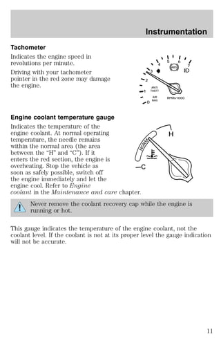 Tachometer 
Indicates the engine speed in 
revolutions per minute. 
Driving with your tachometer 
pointer in the red zone may damage 
the engine. 
Engine coolant temperature gauge 
Indicates the temperature of the 
engine coolant. At normal operating 
temperature, the needle remains 
within the normal area (the area 
between the “H” and “C”). If it 
enters the red section, the engine is 
overheating. Stop the vehicle as 
soon as safely possible, switch off 
the engine immediately and let the 
engine cool. Refer to Engine 
coolant in the Maintenance and care chapter. 
Instrumentation 
5 6 
ABS 
3 
4 
ANTI 
THEFT 
AIR RPMx1000 
BAG 
2 
0 
1 
7 
NORM 
C 
H 
Never remove the coolant recovery cap while the engine is 
running or hot. 
This gauge indicates the temperature of the engine coolant, not the 
coolant level. If the coolant is not at its proper level the gauge indication 
will not be accurate. 
11 
 