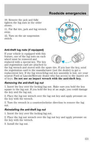 10. Remove the jack and fully 
tighten the lug nuts in the order 
shown. 
11. Put flat tire, jack and lug wrench 
away. 
12. Turn on the air suspension 
switch. 
Roadside emergencies 
1 
3 4 
5 2 
Anti-theft lug nuts (if equipped) 
If your vehicle is equipped with this 
feature, one of the lug nuts on each 
wheel must be removed and 
replaced with a special key. The key 
and registration card are attached to 
the lug wrench and stored with the spare tire. If you lose the key, send 
the registration card to the manufacturer (not the dealer) to get a 
replacement key. If the lug wrench/lug nut key assembly is lost, see your 
nearest Ford or Lincoln/Mercury dealer who has access to the master set 
of keys. Do not use an impact wrench with the anti-theft key. 
Removing the anti-theft lug nut 
1. Insert the key over the locking lug nut. Make sure you hold the key 
square to the lug nut. If you hold the key at an angle, you could damage 
the key and the lug nut. 
2. Place the lug nut wrench over the lug nut key and apply pressure on 
the key with the wrench. 
3. Turn the wrench in a counterclockwise direction to remove the lug 
nut. 
Reinstalling the anti-theft lug nut 
1. Insert the key over the locking lug nut. 
2. Place the lug nut wrench over the lug nut key and apply pressure on 
the key with the wrench. 
3. Install the lug nut. 
121 
 