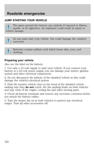 Roadside emergencies 
JUMP STARTING YOUR VEHICLE 
The gases around the battery can explode if exposed to flames, 
sparks, or lit cigarettes. An explosion could result in injury or 
vehicle damage. 
Do not push start your vehicle. You could damage the catalytic 
converter. 
Batteries contain sulfuric acid which burns skin, eyes, and 
clothing. 
Preparing your vehicle 
Also see the label on the battery. 
1. Use only a 12–volt supply to start your vehicle. If you connect your 
battery to a 24–volt power supply you can damage your starter, ignition 
system and other electrical components. 
2. Do not disconnect the battery of the disabled vehicle as this could 
damage the vehicle’s electrical system. 
3. Park the booster vehicle close to the hood of the disabled vehicle 
making sure they do not touch. Set the parking brake on both vehicles 
and stay clear of the engine cooling fan and other moving parts. 
4. Check all battery terminals and remove any excessive corrosion before 
you attach the battery cables. 
5. Turn the heater fan on in both vehicles to protect any electrical 
surges. Turn all other accessories off. 
122 
 