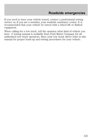 Roadside emergencies 
If you need to have your vehicle towed, contact a professional towing 
service or, if you are a member, your roadside assistance center. It is 
recommended that your vehicle be towed with a wheel lift or flatbed 
equipment. 
When calling for a tow truck, tell the operator what kind of vehicle you 
have. A towing manual is available from Ford Motor Company for all 
authorized tow truck operators. Have your tow truck driver refer to this 
manual for proper hook-up and towing procedures for your vehicle. 
125 
 