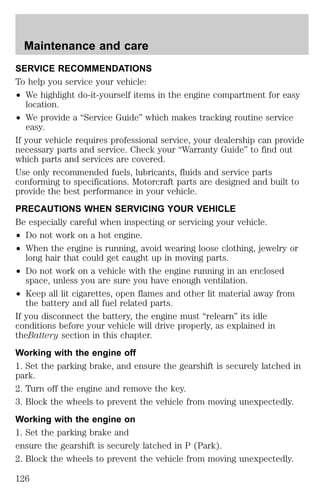 Maintenance and care 
SERVICE RECOMMENDATIONS 
To help you service your vehicle: 
² We highlight do-it-yourself items in the engine compartment for easy 
location. 
² We provide a “Service Guide” which makes tracking routine service 
easy. 
If your vehicle requires professional service, your dealership can provide 
necessary parts and service. Check your “Warranty Guide” to find out 
which parts and services are covered. 
Use only recommended fuels, lubricants, fluids and service parts 
conforming to specifications. Motorcraft parts are designed and built to 
provide the best performance in your vehicle. 
PRECAUTIONS WHEN SERVICING YOUR VEHICLE 
Be especially careful when inspecting or servicing your vehicle. 
² Do not work on a hot engine. 
² When the engine is running, avoid wearing loose clothing, jewelry or 
long hair that could get caught up in moving parts. 
² Do not work on a vehicle with the engine running in an enclosed 
space, unless you are sure you have enough ventilation. 
² Keep all lit cigarettes, open flames and other lit material away from 
the battery and all fuel related parts. 
If you disconnect the battery, the engine must “relearn” its idle 
conditions before your vehicle will drive properly, as explained in 
theBattery section in this chapter. 
Working with the engine off 
1. Set the parking brake, and ensure the gearshift is securely latched in 
park. 
2. Turn off the engine and remove the key. 
3. Block the wheels to prevent the vehicle from moving unexpectedly. 
Working with the engine on 
1. Set the parking brake and 
ensure the gearshift is securely latched in P (Park). 
2. Block the wheels to prevent the vehicle from moving unexpectedly. 
126 
 