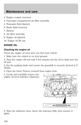 Maintenance and care 
3. Engine coolant reservoir 
4. Passenger compartment air filter assembly 
5. Transaxle fluid dipstick 
6. Brake fluid reservoir 
7. Battery 
8. Air filter assembly 
9. Engine oil dipstick 
10. Engine oil fill cap 
ENGINE OIL 
Checking the engine oil 
Check the engine oil each time you fuel your vehicle. 
1. Make sure the vehicle is on level ground. 
2. Turn the engine off and wait a few minutes for the oil to drain into the 
oil pan. 
3. Set the parking brake and ensure the gearshift is securely latched in P 
(Park). 
4. Open the hood. Protect yourself from engine heat. 
5. Locate and carefully remove the 
engine oil level indicator (dipstick). 
MIN MAX 
6. Wipe the indicator clean. Insert the indicator fully, then remove it 
again. 
128 
 