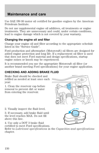 Use SAE 5W-30 motor oil certified for gasoline engines by the American 
Petroleum Institute. 
Do not use supplemental engine oil additives, oil treatments or engine 
treatments. They are unnecessary and could, under certain conditions, 
lead to engine damage which is not covered by your warranty. 
Changing the engine oil and filter 
Change your engine oil and filter according to the appropriate schedule 
listed in the “Service Guide”. 
Ford production and aftermarket (Motorcraft) oil filters are designed for 
added engine protection and long life. If a replacement oil filter is used 
that does not meet Ford material and design specifications, startup 
engine noises or knock may be experienced. 
It is recommended you use the appropriate Motorcraft oil filter (or 
another brand meeting Ford specifications) for your engine application. 
CHECKING AND ADDING BRAKE FLUID 
Brake fluid should be checked and 
refilled as needed at least once each 
year: 
1. Clean the reservoir cap before 
removal to prevent dirt or water 
from entering the reservoir. 
2. Visually inspect the fluid level. 
3. If necessary, add brake fluid until 
the level reaches MAX. Do not fill 
above this line. 
MAX 
4. Use only a DOT 3 brake fluid 
MIN 
certified to meet Ford specifications. 
Refer to Lubricant specifications in the Capacities and specifications 
chapter. 
Maintenance and care 
130 
 
