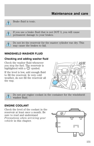Brake fluid is toxic. 
If you use a brake fluid that is not DOT 3, you will cause 
permanent damage to your brakes. 
Do not let the reservoir for the master cylinder run dry. This 
may cause the brakes to fail. 
WINDSHIELD WASHER FLUID 
Checking and adding washer fluid 
Check the washer fluid whenever 
you stop for fuel. The reservoir is 
highlighted with a symbol. 
If the level is low, add enough fluid 
to fill the reservoir. In very cold 
weather, do not fill the reservoir all 
the way. 
Do not put engine coolant in the container for the windshield 
washer fluid. 
ENGINE COOLANT 
Check the level of the coolant in the 
reservoir at least once a month. Be 
sure to read and understand 
Precautions when servicing your 
vehicle in this chapter. 
Maintenance and care 
131 
 