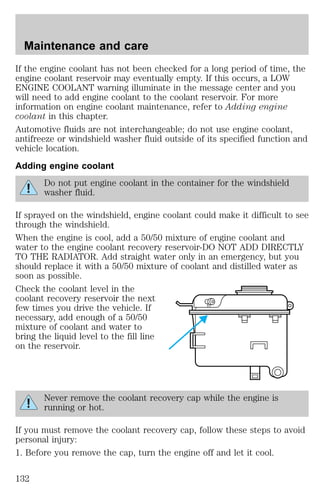 Maintenance and care 
If the engine coolant has not been checked for a long period of time, the 
engine coolant reservoir may eventually empty. If this occurs, a LOW 
ENGINE COOLANT warning illuminate in the message center and you 
will need to add engine coolant to the coolant reservoir. For more 
information on engine coolant maintenance, refer to Adding engine 
coolant in this chapter. 
Automotive fluids are not interchangeable; do not use engine coolant, 
antifreeze or windshield washer fluid outside of its specified function and 
vehicle location. 
Adding engine coolant 
Do not put engine coolant in the container for the windshield 
washer fluid. 
If sprayed on the windshield, engine coolant could make it difficult to see 
through the windshield. 
When the engine is cool, add a 50/50 mixture of engine coolant and 
water to the engine coolant recovery reservoir-DO NOT ADD DIRECTLY 
TO THE RADIATOR. Add straight water only in an emergency, but you 
should replace it with a 50/50 mixture of coolant and distilled water as 
soon as possible. 
Check the coolant level in the 
coolant recovery reservoir the next 
few times you drive the vehicle. If 
necessary, add enough of a 50/50 
mixture of coolant and water to 
bring the liquid level to the fill line 
on the reservoir. 
Never remove the coolant recovery cap while the engine is 
running or hot. 
If you must remove the coolant recovery cap, follow these steps to avoid 
personal injury: 
1. Before you remove the cap, turn the engine off and let it cool. 
132 
 