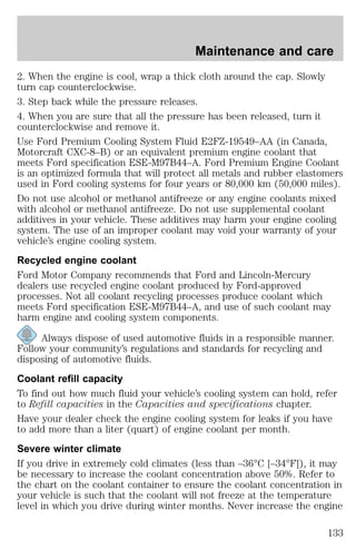 Maintenance and care 
2. When the engine is cool, wrap a thick cloth around the cap. Slowly 
turn cap counterclockwise. 
3. Step back while the pressure releases. 
4. When you are sure that all the pressure has been released, turn it 
counterclockwise and remove it. 
Use Ford Premium Cooling System Fluid E2FZ-19549–AA (in Canada, 
Motorcraft CXC-8–B) or an equivalent premium engine coolant that 
meets Ford specification ESE-M97B44–A. Ford Premium Engine Coolant 
is an optimized formula that will protect all metals and rubber elastomers 
used in Ford cooling systems for four years or 80,000 km (50,000 miles). 
Do not use alcohol or methanol antifreeze or any engine coolants mixed 
with alcohol or methanol antifreeze. Do not use supplemental coolant 
additives in your vehicle. These additives may harm your engine cooling 
system. The use of an improper coolant may void your warranty of your 
vehicle’s engine cooling system. 
Recycled engine coolant 
Ford Motor Company recommends that Ford and Lincoln-Mercury 
dealers use recycled engine coolant produced by Ford-approved 
processes. Not all coolant recycling processes produce coolant which 
meets Ford specification ESE-M97B44–A, and use of such coolant may 
harm engine and cooling system components. 
Always dispose of used automotive fluids in a responsible manner. 
Follow your community’s regulations and standards for recycling and 
disposing of automotive fluids. 
Coolant refill capacity 
To find out how much fluid your vehicle’s cooling system can hold, refer 
to Refill capacities in the Capacities and specifications chapter. 
Have your dealer check the engine cooling system for leaks if you have 
to add more than a liter (quart) of engine coolant per month. 
Severe winter climate 
If you drive in extremely cold climates (less than –36°C [–34°F]), it may 
be necessary to increase the coolant concentration above 50%. Refer to 
the chart on the coolant container to ensure the coolant concentration in 
your vehicle is such that the coolant will not freeze at the temperature 
level in which you drive during winter months. Never increase the engine 
133 
 