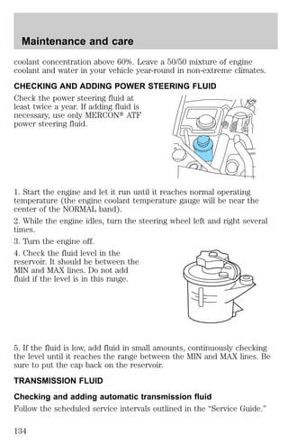 Maintenance and care 
coolant concentration above 60%. Leave a 50/50 mixture of engine 
coolant and water in your vehicle year-round in non-extreme climates. 
CHECKING AND ADDING POWER STEERING FLUID 
Check the power steering fluid at 
least twice a year. If adding fluid is 
necessary, use only MERCONt ATF 
power steering fluid. 
1. Start the engine and let it run until it reaches normal operating 
temperature (the engine coolant temperature gauge will be near the 
center of the NORMAL band). 
2. While the engine idles, turn the steering wheel left and right several 
times. 
3. Turn the engine off. 
4. Check the fluid level in the 
reservoir. It should be between the 
MIN and MAX lines. Do not add 
fluid if the level is in this range. 
5. If the fluid is low, add fluid in small amounts, continuously checking 
the level until it reaches the range between the MIN and MAX lines. Be 
sure to put the cap back on the reservoir. 
TRANSMISSION FLUID 
Checking and adding automatic transmission fluid 
Follow the scheduled service intervals outlined in the “Service Guide.” 
134 
 