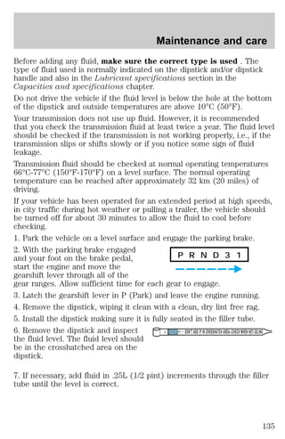 Maintenance and care 
Before adding any fluid, make sure the correct type is used . The 
type of fluid used is normally indicated on the dipstick and/or dipstick 
handle and also in the Lubricant specifications section in the 
Capacities and specifications chapter. 
Do not drive the vehicle if the fluid level is below the hole at the bottom 
of the dipstick and outside temperatures are above 10°C (50°F). 
Your transmission does not use up fluid. However, it is recommended 
that you check the transmission fluid at least twice a year. The fluid level 
should be checked if the transmission is not working properly, i.e., if the 
transmission slips or shifts slowly or if you notice some sign of fluid 
leakage. 
Transmission fluid should be checked at normal operating temperatures 
66°C-77°C (150°F-170°F) on a level surface. The normal operating 
temperature can be reached after approximately 32 km (20 miles) of 
driving. 
If your vehicle has been operated for an extended period at high speeds, 
in city traffic during hot weather or pulling a trailer, the vehicle should 
be turned off for about 30 minutes to allow the fluid to cool before 
checking. 
1. Park the vehicle on a level surface and engage the parking brake. 
2. With the parking brake engaged 
and your foot on the brake pedal, 
P R N D 3 1 
start the engine and move the 
gearshift lever through all of the 
gear ranges. Allow sufficient time for each gear to engage. 
3. Latch the gearshift lever in P (Park) and leave the engine running. 
4. Remove the dipstick, wiping it clean with a clean, dry lint free rag. 
5. Install the dipstick making sure it is fully seated in the filler tube. 
6. Remove the dipstick and inspect 
DON’T ADD IF IN CROSSHATCH AREA--CHECH WHEN HOT-IDLING 
the fluid level. The fluid level should 
be in the crosshatched area on the 
dipstick. 
7. If necessary, add fluid in .25L (1/2 pint) increments through the filler 
tube until the level is correct. 
135 
 