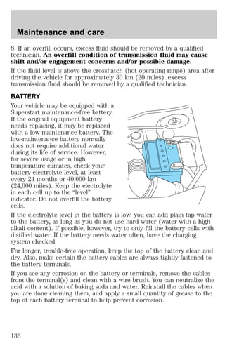 Maintenance and care 
8. If an overfill occurs, excess fluid should be removed by a qualified 
technician. An overfill condition of transmission fluid may cause 
shift and/or engagement concerns and/or possible damage. 
If the fluid level is above the crosshatch (hot operating range) area after 
driving the vehicle for approximately 30 km (20 miles), excess 
transmission fluid should be removed by a qualified technician. 
BATTERY 
Your vehicle may be equipped with a 
Superstart maintenance-free battery. 
If the original equipment battery 
needs replacing, it may be replaced 
with a low-maintenance battery. The 
low-maintenance battery normally 
does not require additional water 
during its life of service. However, 
for severe usage or in high 
temperature climates, check your 
battery electrolyte level, at least 
every 24 months or 40,000 km 
(24,000 miles). Keep the electrolyte 
in each cell up to the “level” 
indicator. Do not overfill the battery 
cells. 
If the electrolyte level in the battery is low, you can add plain tap water 
to the battery, as long as you do not use hard water (water with a high 
alkali content). If possible, however, try to only fill the battery cells with 
distilled water. If the battery needs water often, have the charging 
system checked. 
For longer, trouble-free operation, keep the top of the battery clean and 
dry. Also, make certain the battery cables are always tightly fastened to 
the battery terminals. 
If you see any corrosion on the battery or terminals, remove the cables 
from the terminal(s) and clean with a wire brush. You can neutralize the 
acid with a solution of baking soda and water. Reinstall the cables when 
you are done cleaning them, and apply a small quantity of grease to the 
top of each battery terminal to help prevent corrosion. 
136 
 