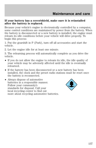 Maintenance and care 
If your battery has a cover/shield, make sure it is reinstalled 
after the battery is replaced. 
Because your vehicle’s engine is electronically controlled by a computer, 
some control conditions are maintained by power from the battery. When 
the battery is disconnected or a new battery is installed, the engine must 
relearn its idle conditions before your vehicle will drive properly. To 
begin this process: 
1. Put the gearshift in P (Park), turn off all accessories and start the 
vehicle. 
2. Let the engine idle for at least one minute. 
3. The relearning process will automatically complete as you drive the 
vehicle. 
² If you do not allow the engine to relearn its idle, the idle quality of 
your vehicle may be adversely affected until the idle is eventually 
relearned. 
² If the battery has been disconnected or a new battery has been 
installed, the clock and the preset radio stations must be reset once 
the battery is reconnected. 
² Always dispose of automotive 
batteries in a responsible manner. 
Follow your community’s 
standards for disposal. Call your 
local recycling center to find out 
more about recycling automotive batteries. 
137 
 