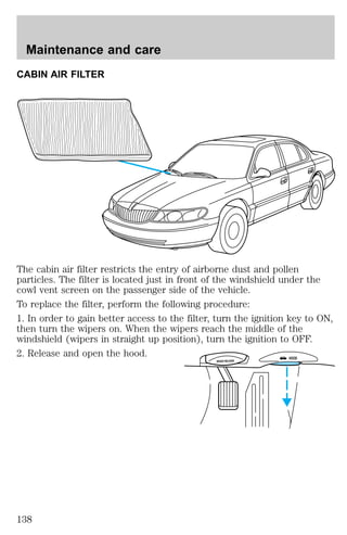 CABIN AIR FILTER 
The cabin air filter restricts the entry of airborne dust and pollen 
particles. The filter is located just in front of the windshield under the 
cowl vent screen on the passenger side of the vehicle. 
To replace the filter, perform the following procedure: 
1. In order to gain better access to the filter, turn the ignition key to ON, 
then turn the wipers on. When the wipers reach the middle of the 
windshield (wipers in straight up position), turn the ignition to OFF. 
2. Release and open the hood. 
BRAKE RELEASE HOOD 
Maintenance and care 
138 
 