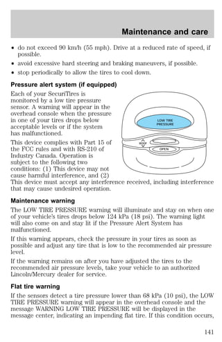 Maintenance and care 
² do not exceed 90 km/h (55 mph). Drive at a reduced rate of speed, if 
possible. 
² avoid excessive hard steering and braking maneuvers, if possible. 
² stop periodically to allow the tires to cool down. 
Pressure alert system (if equipped) 
Each of your SecuriTires is 
monitored by a low tire pressure 
sensor. A warning will appear in the 
overhead console when the pressure 
in one of your tires drops below 
LOW TIRE 
acceptable levels or if the system 
PRESSURE 
has malfunctioned. 
This device complies with Part 15 of 
ROOF 
the FCC rules and with RS-210 of 
OPEN 
Industry Canada. Operation is 
subject to the following two 
conditions: (1) This device may not 
cause harmful interference, and (2) 
This device must accept any interference received, including interference 
that may cause undesired operation. 
Maintenance warning 
The LOW TIRE PRESSURE warning will illuminate and stay on when one 
of your vehicle’s tires drops below 124 kPa (18 psi). The warning light 
will also come on and stay lit if the Pressure Alert System has 
malfunctioned. 
If this warning appears, check the pressure in your tires as soon as 
possible and adjust any tire that is low to the recommended air pressure 
level. 
If the warning remains on after you have adjusted the tires to the 
recommended air pressure levels, take your vehicle to an authorized 
Lincoln/Mercury dealer for service. 
Flat tire warning 
If the sensors detect a tire pressure lower than 68 kPa (10 psi), the LOW 
TIRE PRESSURE warning will appear in the overhead console and the 
message WARNING LOW TIRE PRESSURE will be displayed in the 
message center, indicating an impending flat tire. If this condition occurs, 
141 
 